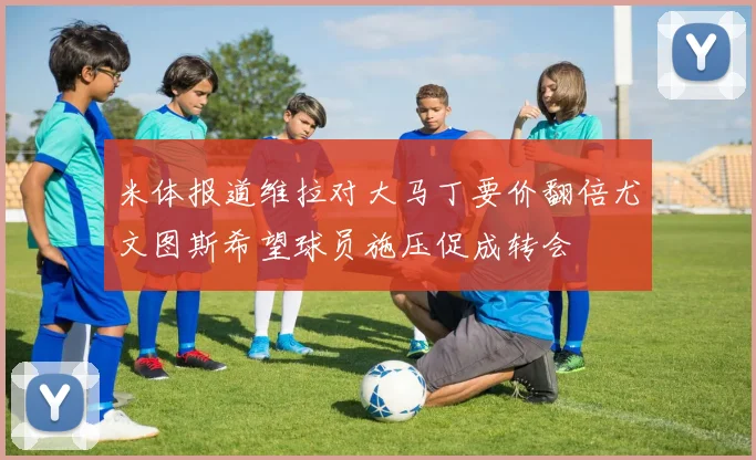 米体报道维拉对大马丁要价翻倍尤文图斯希望球员施压促成转会
