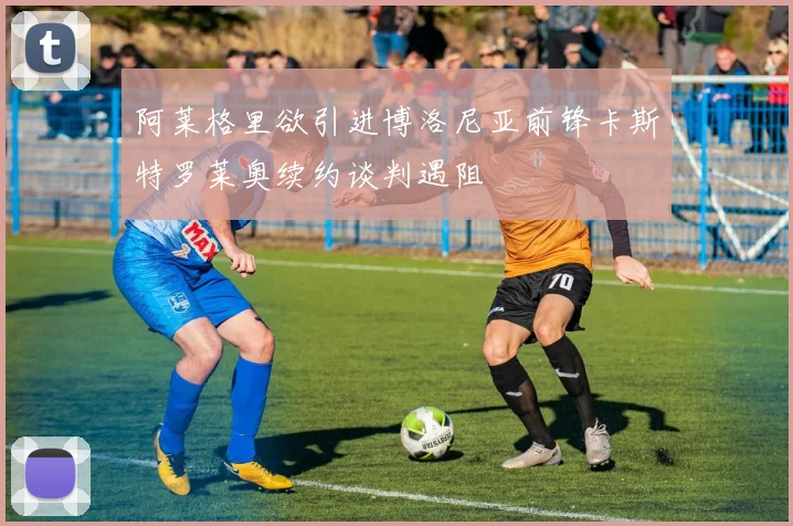 阿莱格里欲引进博洛尼亚前锋卡斯特罗莱奥续约谈判遇阻