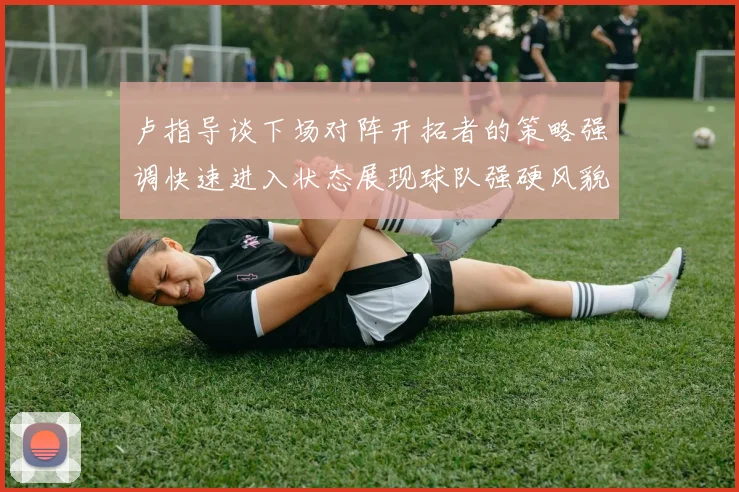 卢指导谈下场对阵开拓者的策略强调快速进入状态展现球队强硬风貌