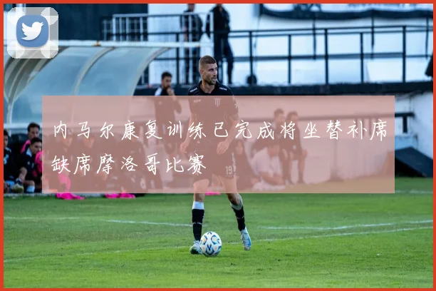 内马尔康复训练已完成将坐替补席缺席摩洛哥比赛