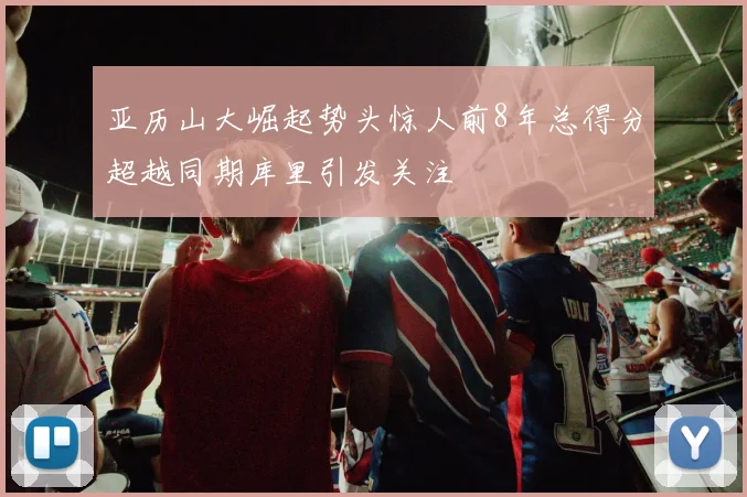 亚历山大崛起势头惊人前8年总得分超越同期库里引发关注