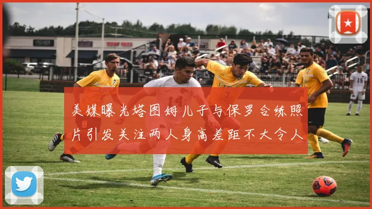 美媒曝光塔图姆儿子与保罗合练照片引发关注两人身高差距不大令人惊讶
