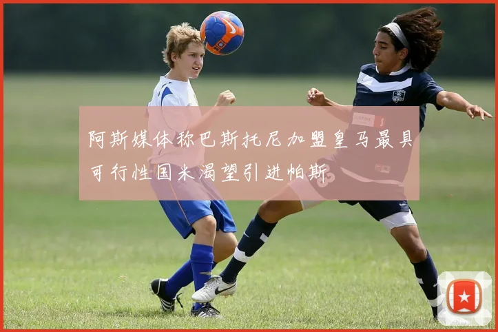 阿斯媒体称巴斯托尼加盟皇马最具可行性国米渴望引进帕斯
