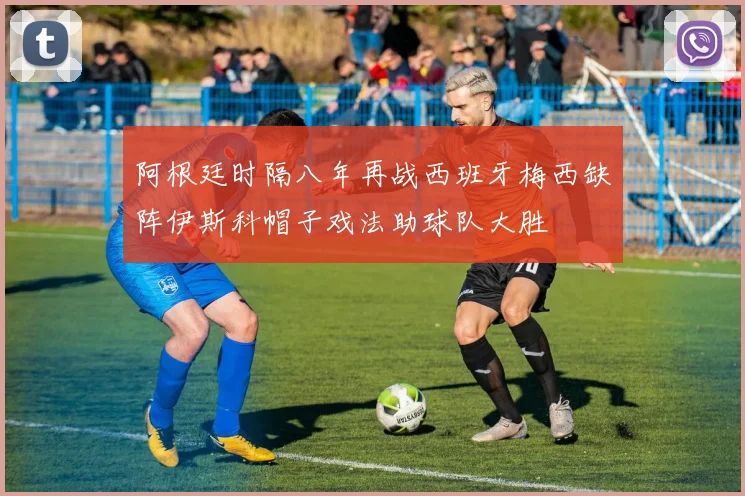 阿根廷时隔八年再战西班牙梅西缺阵伊斯科帽子戏法助球队大胜