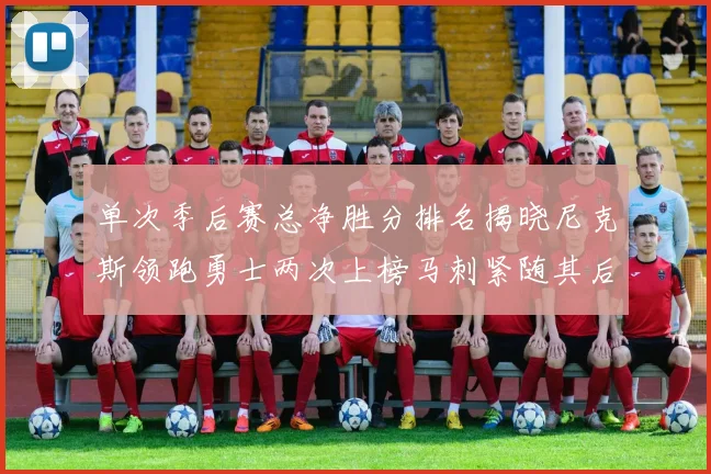 单次季后赛总净胜分排名揭晓尼克斯领跑勇士两次上榜马刺紧随其后