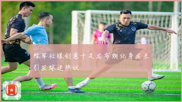 绿军社媒创意十足龙布朗化身龙王引发球迷热议
