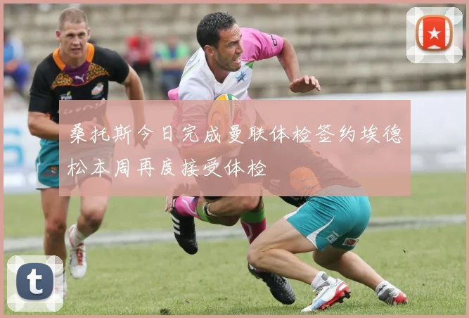 桑托斯今日完成曼联体检签约埃德松本周再度接受体检