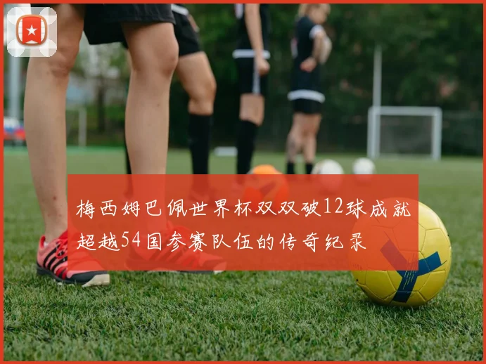 梅西姆巴佩世界杯双双破12球成就超越54国参赛队伍的传奇纪录