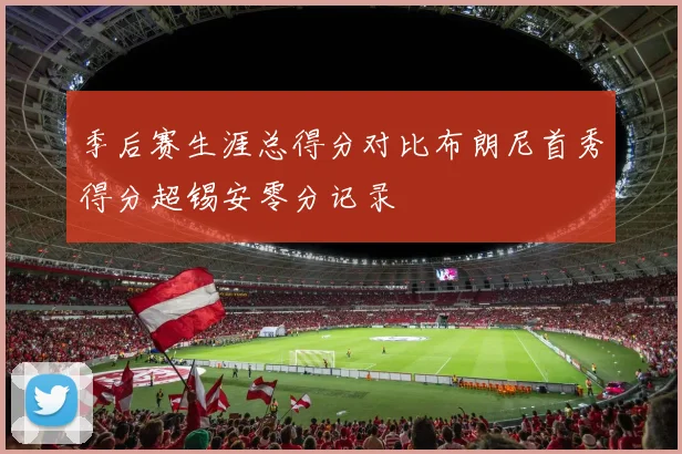 季后赛生涯总得分对比布朗尼首秀得分超锡安零分记录