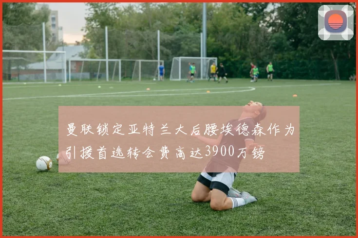 曼联锁定亚特兰大后腰埃德森作为引援首选转会费高达3900万镑