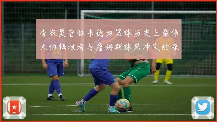 香农夏普称韦德为篮球历史上最伟大的牺牲者与詹姆斯球风冲突的深度分析