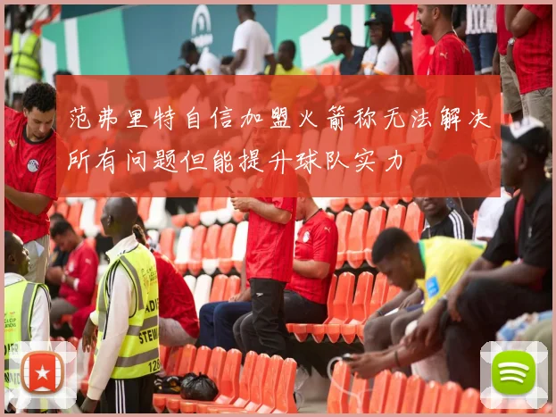 范弗里特自信加盟火箭称无法解决所有问题但能提升球队实力
