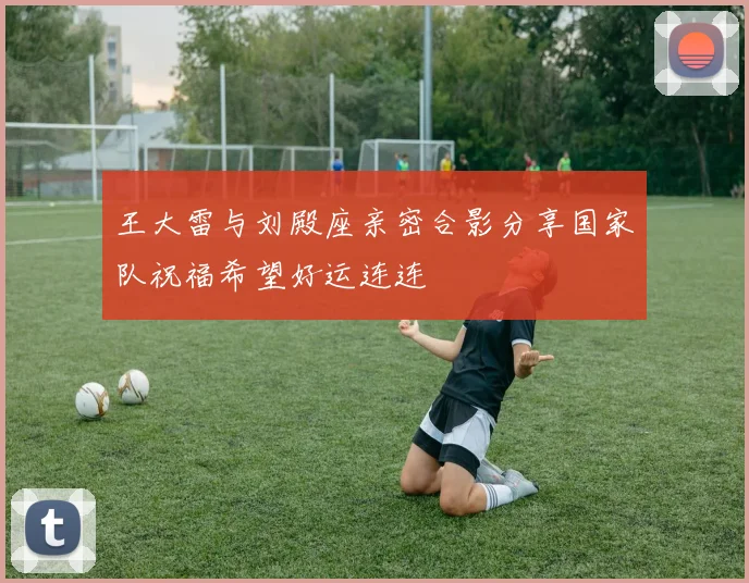 王大雷与刘殿座亲密合影分享国家队祝福希望好运连连