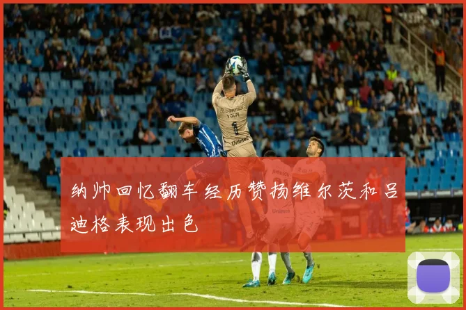 纳帅回忆翻车经历赞扬维尔茨和吕迪格表现出色
