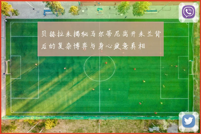 贝赫拉米揭秘马尔蒂尼离开米兰背后的复杂博弈与身心疲惫真相