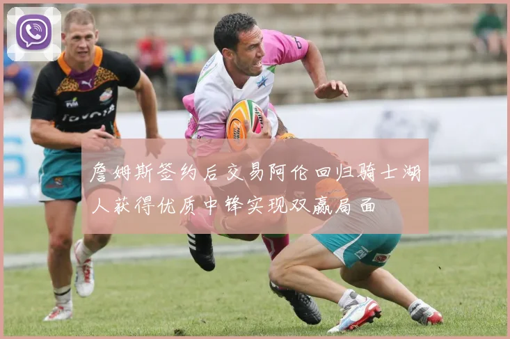 詹姆斯签约后交易阿伦回归骑士湖人获得优质中锋实现双赢局面