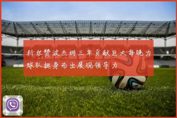 科尔赞波杰姆三年贡献巨大每晚为球队挺身而出展现领导力