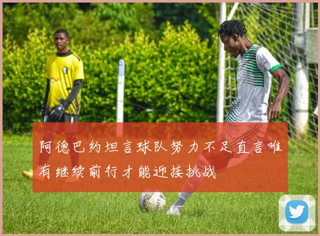 阿德巴约坦言球队努力不足直言唯有继续前行才能迎接挑战