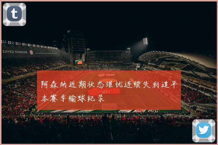 阿森纳近期状态堪忧连续失利追平本赛季输球纪录