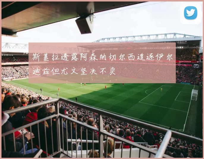 斯基拉透露阿森纳切尔西追逐伊尔迪兹但尤文坚决不卖