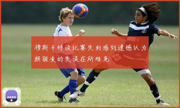 穆斯卡特谈比赛失利感到遗憾认为颜骏凌的失误在所难免
